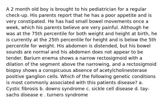 A 2 month old boy is brought to his pediatrician for a regular check-up. His parents report that he has a poor appetite and is very constipated. He has had small bowel movements once a week, which his parents believe are very painful. Although he was at the 75th percentile for both weight and height at birth, he is currently at the 25th percentile for height and is below the 5th percentile for weight. His abdomen is distended, but his bowel sounds are normal and his abdomen does not appear to be tender. Barium enema shows a narrow rectosigmoid with a dilation of the segment above the narrowing, and a rectosigmoid biopsy shows a conspicuous absence of acetylcholinesterase positive ganglion cells. Which of the following genetic conditions is most commonly associated with this patients disease? a. Cystic fibrosis b. downs syndrome c. sickle cell disease d. tay-sachs disease e . turners syndrome