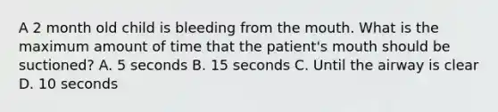 A 2 month old child is bleeding from the mouth. What is the maximum amount of time that the patient's mouth should be suctioned? A. 5 seconds B. 15 seconds C. Until the airway is clear D. 10 seconds