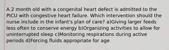 A 2 month old with a congenital heart defect is admitted to the PICU with congestive heart failure. Which intervention should the nurse include in the infant's plan of care? a)Giving larger feeds less often to conserve energy b)Organizing activities to allow for uninterrupted sleep c)Monitoring respirations during active periods d)Forcing fluids appropriate for age