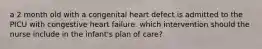 a 2 month old with a congenital heart defect is admitted to the PICU with congestive heart failure. which intervention should the nurse include in the infant's plan of care?