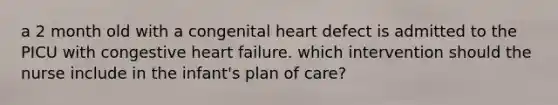 a 2 month old with a congenital heart defect is admitted to the PICU with congestive heart failure. which intervention should the nurse include in the infant's plan of care?