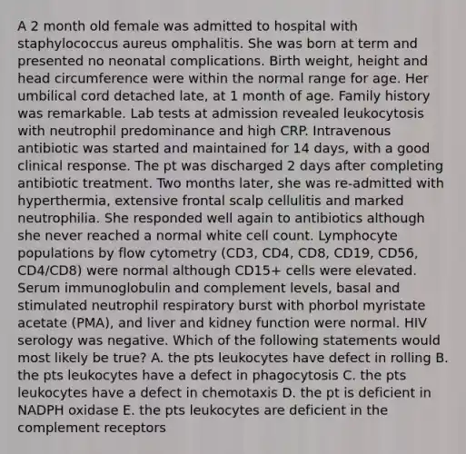 A 2 month old female was admitted to hospital with staphylococcus aureus omphalitis. She was born at term and presented no neonatal complications. Birth weight, height and head circumference were within the normal range for age. Her umbilical cord detached late, at 1 month of age. Family history was remarkable. Lab tests at admission revealed leukocytosis with neutrophil predominance and high CRP. Intravenous antibiotic was started and maintained for 14 days, with a good clinical response. The pt was discharged 2 days after completing antibiotic treatment. Two months later, she was re-admitted with hyperthermia, extensive frontal scalp cellulitis and marked neutrophilia. She responded well again to antibiotics although she never reached a normal white cell count. Lymphocyte populations by flow cytometry (CD3, CD4, CD8, CD19, CD56, CD4/CD8) were normal although CD15+ cells were elevated. Serum immunoglobulin and complement levels, basal and stimulated neutrophil respiratory burst with phorbol myristate acetate (PMA), and liver and kidney function were normal. HIV serology was negative. Which of the following statements would most likely be true? A. the pts leukocytes have defect in rolling B. the pts leukocytes have a defect in phagocytosis C. the pts leukocytes have a defect in chemotaxis D. the pt is deficient in NADPH oxidase E. the pts leukocytes are deficient in the complement receptors