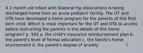 A 2 month old infant with bilateral hip dislocations is being discharged home from an acute pediatric facility. The OT and OTA have developed a home program for the parents of this first born child. Which is most important for the OT and OTA to access before instructing the parents in the details of this home program? p. 592 a. the child's insurance reimbursement plan b. the parent's level of formal education c. the family's home environment d. the parent's degree of anxiety