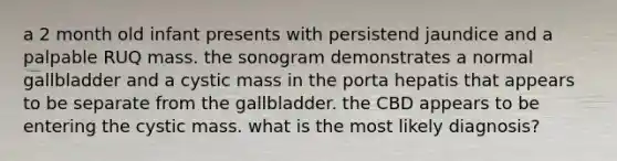 a 2 month old infant presents with persistend jaundice and a palpable RUQ mass. the sonogram demonstrates a normal gallbladder and a cystic mass in the porta hepatis that appears to be separate from the gallbladder. the CBD appears to be entering the cystic mass. what is the most likely diagnosis?