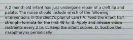 A 2 month old infant has just undergone repair of a cleft lip and palate. The nurse should include which of the following interventions in the client's plan of care? A. Feed the infant half-strength formula for the first 48 hr. B. Apply and release elbow restraints every 2 hr. C. Keep the infant supine. D. Suction the nasopharynx periodically.