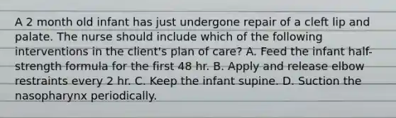 A 2 month old infant has just undergone repair of a cleft lip and palate. The nurse should include which of the following interventions in the client's plan of care? A. Feed the infant half-strength formula for the first 48 hr. B. Apply and release elbow restraints every 2 hr. C. Keep the infant supine. D. Suction the nasopharynx periodically.