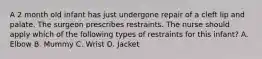 A 2 month old infant has just undergone repair of a cleft lip and palate. The surgeon prescribes restraints. The nurse should apply which of the following types of restraints for this infant? A. Elbow B. Mummy C. Wrist D. Jacket