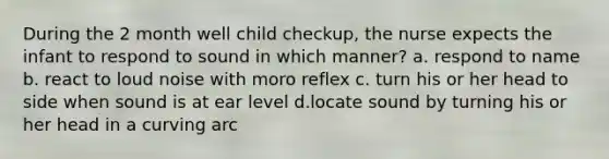 During the 2 month well child checkup, the nurse expects the infant to respond to sound in which manner? a. respond to name b. react to loud noise with moro reflex c. turn his or her head to side when sound is at ear level d.locate sound by turning his or her head in a curving arc