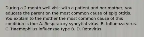 During a 2 month well visit with a patient and her mother, you educate the parent on the most common cause of epiglottitis. You explain to the mother the most common cause of this condition is the: A. Respiratory syncytial virus. B. Influenza virus. C. Haemophilus influenzae type B. D. Rotavirus.