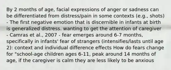 By 2 months of age, facial expressions of anger or sadness can be differentiated from distress/pain in some contexts (e.g., shots) - The first negative emotion that is discernible in infants at birth is generalized distress. wanting to get the attention of caregiver - Camras et al., 2007 - fear emerges around 6-7 months, specifically in infants' fear of strangers (intensifies/lasts until age 2): context and individual difference effects How do fears change for "school-age children ages 6-11, peak around 14 months of age, if the caregiver is calm they are less likely to be anxious