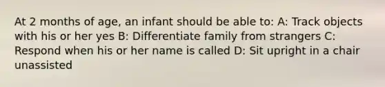 At 2 months of age, an infant should be able to: A: Track objects with his or her yes B: Differentiate family from strangers C: Respond when his or her name is called D: Sit upright in a chair unassisted