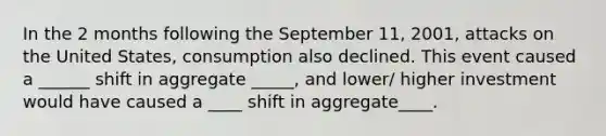 In the 2 months following the September 11, 2001, attacks on the United States, consumption also declined. This event caused a ______ shift in aggregate _____, and lower/ higher investment would have caused a ____ shift in aggregate____.