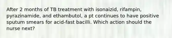 After 2 months of TB treatment with isonaizid, rifampin, pyrazinamide, and ethambutol, a pt continues to have positive sputum smears for acid-fast bacilli. Which action should the nurse next?