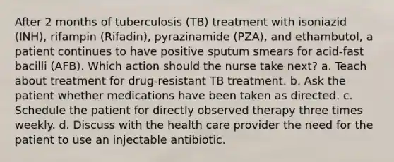 After 2 months of tuberculosis (TB) treatment with isoniazid (INH), rifampin (Rifadin), pyrazinamide (PZA), and ethambutol, a patient continues to have positive sputum smears for acid-fast bacilli (AFB). Which action should the nurse take next? a. Teach about treatment for drug-resistant TB treatment. b. Ask the patient whether medications have been taken as directed. c. Schedule the patient for directly observed therapy three times weekly. d. Discuss with the health care provider the need for the patient to use an injectable antibiotic.