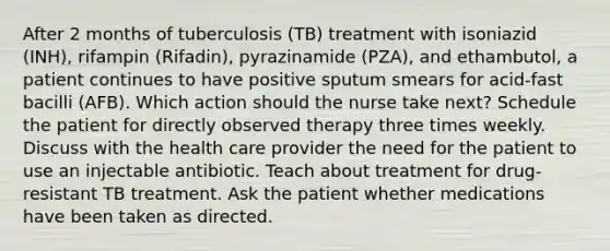 After 2 months of tuberculosis (TB) treatment with isoniazid (INH), rifampin (Rifadin), pyrazinamide (PZA), and ethambutol, a patient continues to have positive sputum smears for acid-fast bacilli (AFB). Which action should the nurse take next? Schedule the patient for directly observed therapy three times weekly. Discuss with the health care provider the need for the patient to use an injectable antibiotic. Teach about treatment for drug-resistant TB treatment. Ask the patient whether medications have been taken as directed.