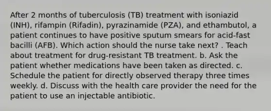 After 2 months of tuberculosis (TB) treatment with isoniazid (INH), rifampin (Rifadin), pyrazinamide (PZA), and ethambutol, a patient continues to have positive sputum smears for acid-fast bacilli (AFB). Which action should the nurse take next? . Teach about treatment for drug-resistant TB treatment. b. Ask the patient whether medications have been taken as directed. c. Schedule the patient for directly observed therapy three times weekly. d. Discuss with the health care provider the need for the patient to use an injectable antibiotic.