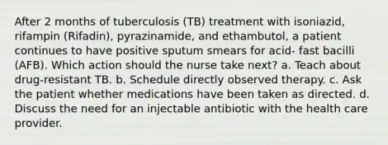 After 2 months of tuberculosis (TB) treatment with isoniazid, rifampin (Rifadin), pyrazinamide, and ethambutol, a patient continues to have positive sputum smears for acid- fast bacilli (AFB). Which action should the nurse take next? a. Teach about drug-resistant TB. b. Schedule directly observed therapy. c. Ask the patient whether medications have been taken as directed. d. Discuss the need for an injectable antibiotic with the health care provider.