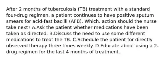 After 2 months of tuberculosis (TB) treatment with a standard four-drug regimen, a patient continues to have positive sputum smears for acid-fast bacilli (AFB). Which. action should the nurse take next? A.Ask the patient whether medications have been taken as directed. B.Discuss the need to use some different medications to treat the TB. C.Schedule the patient for directly observed therapy three times weekly. D.Educate about using a 2-drug regimen for the last 4 months of treatment.