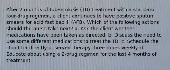 After 2 months of tuberculosis (TB) treatment with a standard four-drug regimen, a client continues to have positive sputum smears for acid-fast bacilli (AFB). Which of the following actions should the nurse take next? a. Ask the client whether medications have been taken as directed. b. Discuss the need to use some different medications to treat the TB. c. Schedule the client for directly observed therapy three times weekly. d. Educate about using a 2-drug regimen for the last 4 months of treatment.