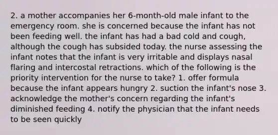 2. a mother accompanies her 6-month-old male infant to the emergency room. she is concerned because the infant has not been feeding well. the infant has had a bad cold and cough, although the cough has subsided today. the nurse assessing the infant notes that the infant is very irritable and displays nasal flaring and intercostal retractions. which of the following is the priority intervention for the nurse to take? 1. offer formula because the infant appears hungry 2. suction the infant's nose 3. acknowledge the mother's concern regarding the infant's diminished feeding 4. notify the physician that the infant needs to be seen quickly