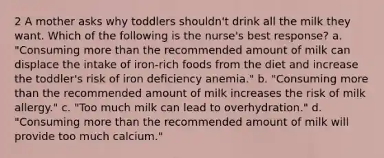 2 A mother asks why toddlers shouldn't drink all the milk they want. Which of the following is the nurse's best response? a. "Consuming more than the recommended amount of milk can displace the intake of iron-rich foods from the diet and increase the toddler's risk of iron deficiency anemia." b. "Consuming more than the recommended amount of milk increases the risk of milk allergy." c. "Too much milk can lead to overhydration." d. "Consuming more than the recommended amount of milk will provide too much calcium."