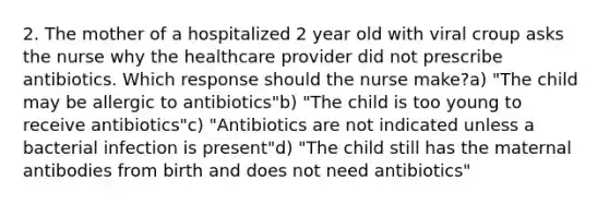 2. The mother of a hospitalized 2 year old with viral croup asks the nurse why the healthcare provider did not prescribe antibiotics. Which response should the nurse make?a) "The child may be allergic to antibiotics"b) "The child is too young to receive antibiotics"c) "Antibiotics are not indicated unless a bacterial infection is present"d) "The child still has the maternal antibodies from birth and does not need antibiotics"