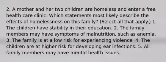 2. A mother and her two children are homeless and enter a free health care clinic. Which statements most likely describe the effects of homelessness on this family? (Select all that apply.) 1. The children have stability in their education. 2. The family members may have symptoms of malnutrition, such as anemia. 3. The family is at a low risk for experiencing violence. 4. The children are at higher risk for developing ear infections. 5. All family members may have mental health issues.