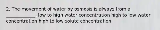 2. The movement of water by osmosis is always from a _____________. low to high water concentration high to low water concentration high to low solute concentration