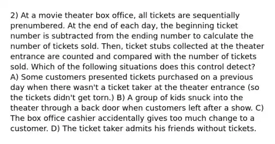 2) At a movie theater box office, all tickets are sequentially prenumbered. At the end of each day, the beginning ticket number is subtracted from the ending number to calculate the number of tickets sold. Then, ticket stubs collected at the theater entrance are counted and compared with the number of tickets sold. Which of the following situations does this control detect? A) Some customers presented tickets purchased on a previous day when there wasn't a ticket taker at the theater entrance (so the tickets didn't get torn.) B) A group of kids snuck into the theater through a back door when customers left after a show. C) The box office cashier accidentally gives too much change to a customer. D) The ticket taker admits his friends without tickets.