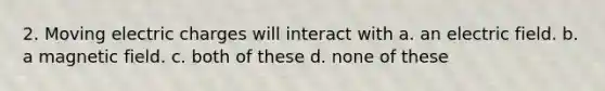 2. Moving electric charges will interact with a. an electric field. b. a magnetic field. c. both of these d. none of these