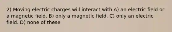 2) Moving electric charges will interact with A) an electric field or a magnetic field. B) only a magnetic field. C) only an electric field. D) none of these