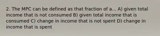 2. The MPC can be defined as that fraction of a... A) given total income that is not consumed B) given total income that is consumed C) change in income that is not spent D) change in income that is spent