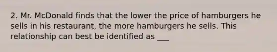 2. Mr. McDonald finds that the lower the price of hamburgers he sells in his restaurant, the more hamburgers he sells. This relationship can best be identified as ___