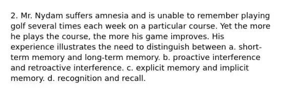 2. Mr. Nydam suffers amnesia and is unable to remember playing golf several times each week on a particular course. Yet the more he plays the course, the more his game improves. His experience illustrates the need to distinguish between a. short-term memory and long-term memory. b. proactive interference and retroactive interference. c. explicit memory and implicit memory. d. recognition and recall.