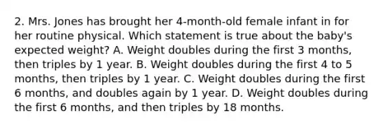 2. Mrs. Jones has brought her 4-month-old female infant in for her routine physical. Which statement is true about the baby's expected weight? A. Weight doubles during the first 3 months, then triples by 1 year. B. Weight doubles during the first 4 to 5 months, then triples by 1 year. C. Weight doubles during the first 6 months, and doubles again by 1 year. D. Weight doubles during the first 6 months, and then triples by 18 months.