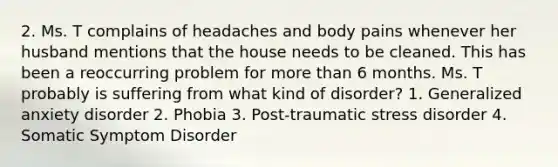 2. Ms. T complains of headaches and body pains whenever her husband mentions that the house needs to be cleaned. This has been a reoccurring problem for more than 6 months. Ms. T probably is suffering from what kind of disorder? 1. Generalized anxiety disorder 2. Phobia 3. Post-traumatic stress disorder 4. Somatic Symptom Disorder