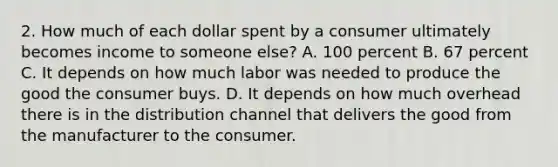 2. How much of each dollar spent by a consumer ultimately becomes income to someone else? A. 100 percent B. 67 percent C. It depends on how much labor was needed to produce the good the consumer buys. D. It depends on how much overhead there is in the distribution channel that delivers the good from the manufacturer to the consumer.