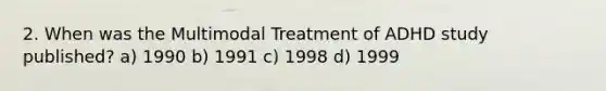 2. When was the Multimodal Treatment of ADHD study published? a) 1990 b) 1991 c) 1998 d) 1999