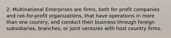 2. Multinational Enterprises are firms, both for profit companies and not-for-profit organizations, that have operations in more than one country, and conduct their business through foreign subsidiaries, branches, or joint ventures with host country firms.