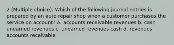 2 (Multiple choice). Which of the following journal entries is prepared by an auto repair shop when a customer purchases the service on account? A. accounts receivable revenues b. cash unearned revenues c. unearned revenues cash d. revenues accounts receivable