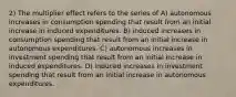 2) The multiplier effect refers to the series of A) autonomous increases in consumption spending that result from an initial increase in induced expenditures. B) induced increases in consumption spending that result from an initial increase in autonomous expenditures. C) autonomous increases in investment spending that result from an initial increase in induced expenditures. D) induced increases in investment spending that result from an initial increase in autonomous expenditures.