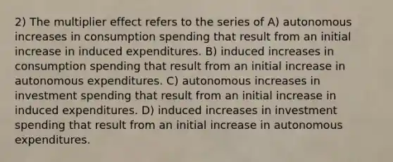 2) The multiplier effect refers to the series of A) autonomous increases in consumption spending that result from an initial increase in induced expenditures. B) induced increases in consumption spending that result from an initial increase in autonomous expenditures. C) autonomous increases in investment spending that result from an initial increase in induced expenditures. D) induced increases in investment spending that result from an initial increase in autonomous expenditures.