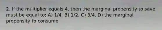 2. If the multiplier equals 4, then the marginal propensity to save must be equal to: A) 1/4. B) 1/2. C) 3/4. D) the marginal propensity to consume