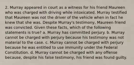 2. Murray appeared in court as a witness for his friend Maureen who was charged with driving while intoxicated. Murray testified that Maureen was not the driver of the vehicle when in fact he knew that she was. Despite Murray's testimony, Maureen friend was convicted. Given these facts, which of the following statements is true? a. Murray has committed perjury. b. Murray cannot be charged with perjury because his testimony was not material to the case. c. Murray cannot be charged with perjury because he was entitled to use immunity under the Federal Constitution. d. Murray cannot be charged with any offense because, despite his false testimony, his friend was found guilty.