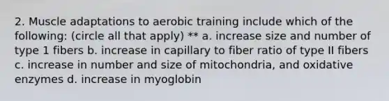 2. Muscle adaptations to aerobic training include which of the following: (circle all that apply) ** a. increase size and number of type 1 fibers b. increase in capillary to fiber ratio of type II fibers c. increase in number and size of mitochondria, and oxidative enzymes d. increase in myoglobin