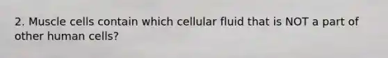 2. Muscle cells contain which cellular fluid that is NOT a part of other human cells?