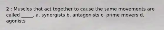 2 : Muscles that act together to cause the same movements are called _____. a. synergists b. antagonists c. prime movers d. agonists