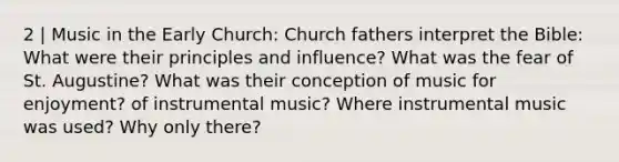 2 | Music in the Early Church: Church fathers interpret the Bible: What were their principles and influence? What was the fear of St. Augustine? What was their conception of music for enjoyment? of instrumental music? Where instrumental music was used? Why only there?