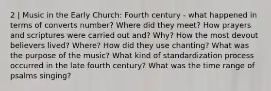 2 | Music in the Early Church: Fourth century - what happened in terms of converts number? Where did they meet? How prayers and scriptures were carried out and? Why? How the most devout believers lived? Where? How did they use chanting? What was the purpose of the music? What kind of standardization process occurred in the late fourth century? What was the time range of psalms singing?