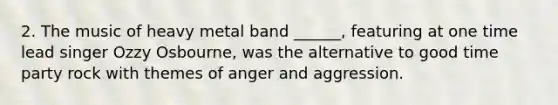 2. The music of heavy metal band ______, featuring at one time lead singer Ozzy Osbourne, was the alternative to good time party rock with themes of anger and aggression.